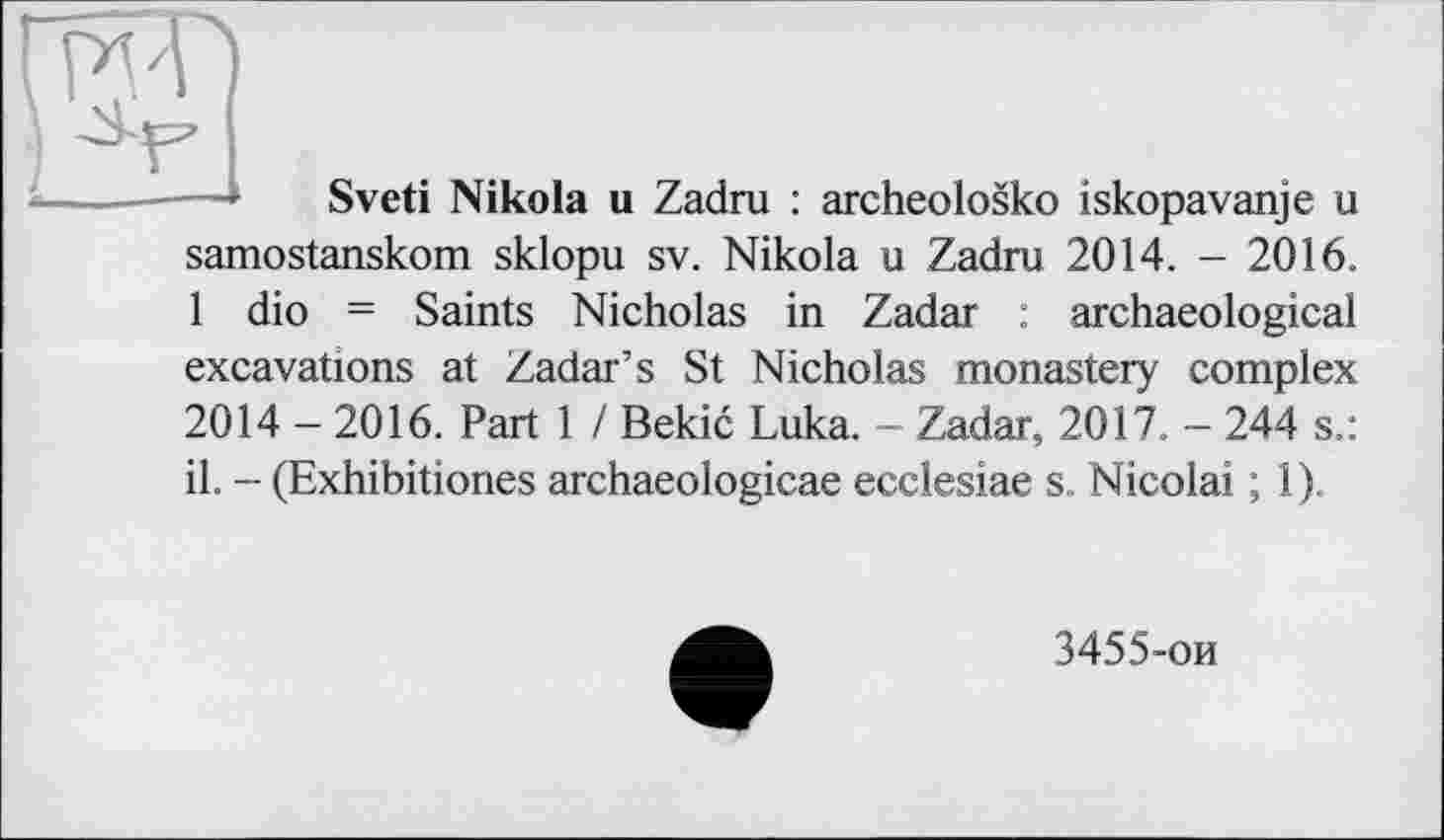 ﻿----- Sveti Nikola u Zadru : archeolosko iskopavanje u samostanskom sklopu sv. Nikola u Zadru 2014. - 2016. 1 dio = Saints Nicholas in Zadar : archaeological excavations at Zadar’s St Nicholas monastery complex 2014 - 2016. Part 1 / Bekic Luka. - Zadar, 2017. - 244 s.: il. - (Exhibitiones archaeologicae ecclesiae s. Nicolai ; 1).
3455-ои